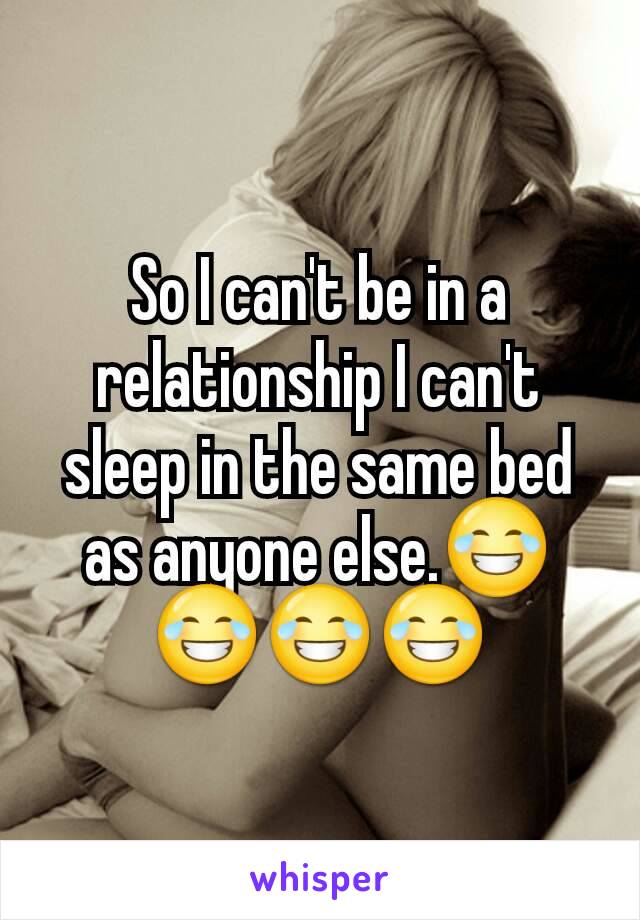 So I can't be in a relationship I can't sleep in the same bed as anyone else.😂😂😂😂