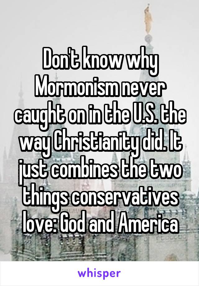 Don't know why Mormonism never caught on in the U.S. the way Christianity did. It just combines the two things conservatives love: God and America