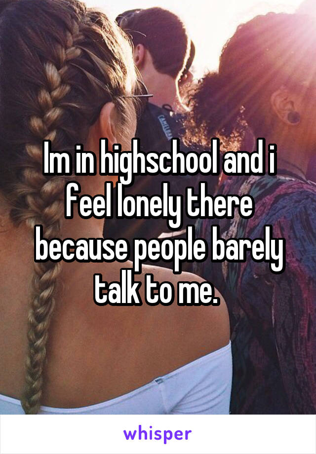 Im in highschool and i feel lonely there because people barely talk to me. 