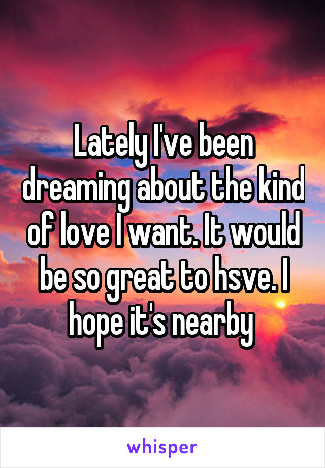 Lately I've been dreaming about the kind of love I want. It would be so great to hsve. I hope it's nearby 