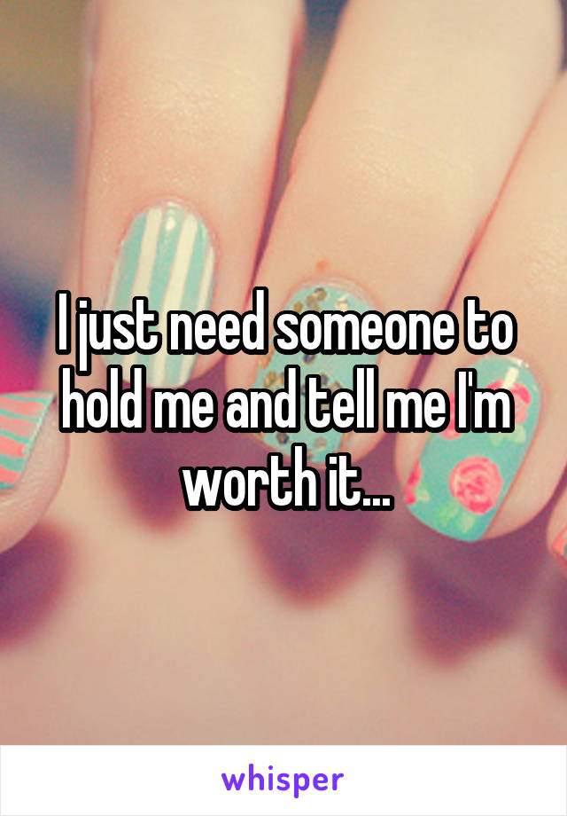 I just need someone to hold me and tell me I'm worth it...