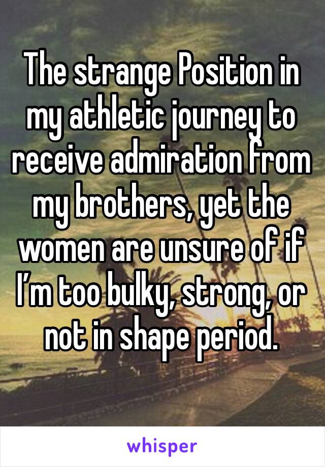 The strange Position in my athletic journey to receive admiration from my brothers, yet the women are unsure of if I’m too bulky, strong, or not in shape period.