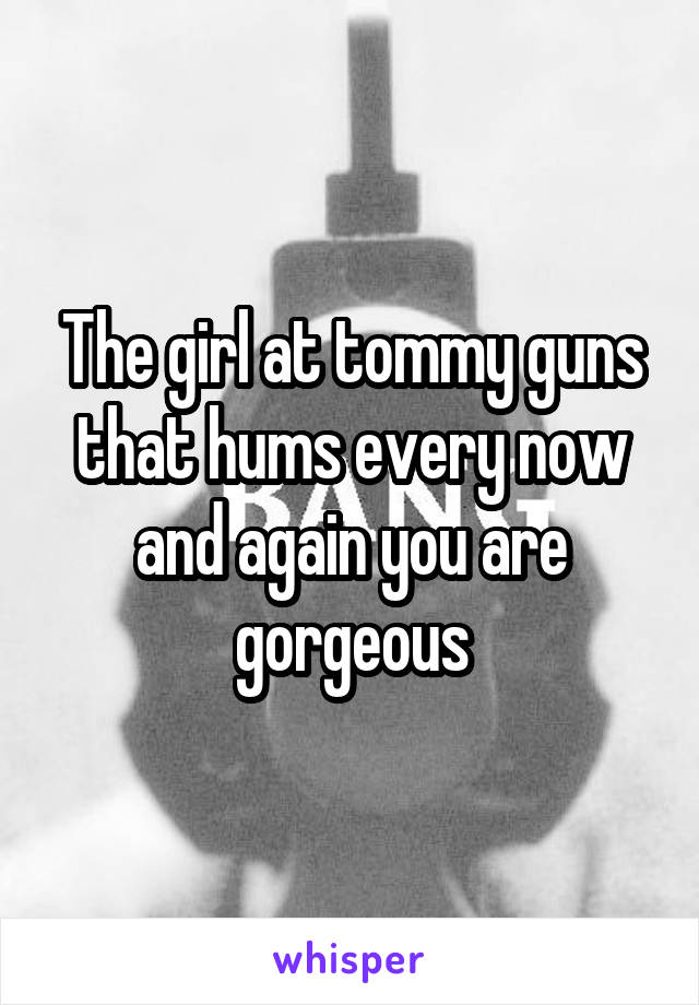 The girl at tommy guns that hums every now and again you are gorgeous