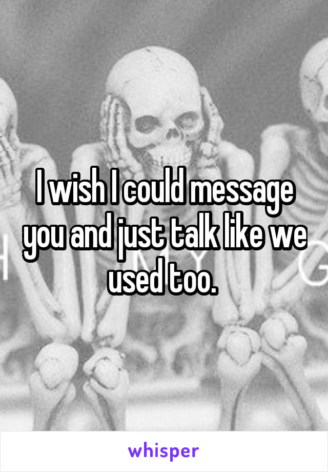 I wish I could message you and just talk like we used too. 
