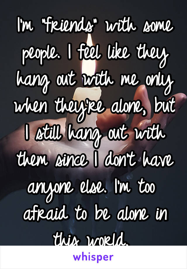 I'm "friends" with some people. I feel like they hang out with me only when they're alone, but I still hang out with them since I don't have anyone else. I'm too 
afraid to be alone in this world. 