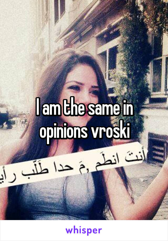 I am the same in opinions vroski
