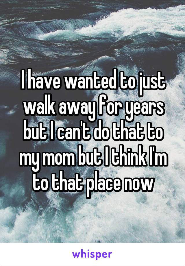 I have wanted to just walk away for years but I can't do that to my mom but I think I'm to that place now