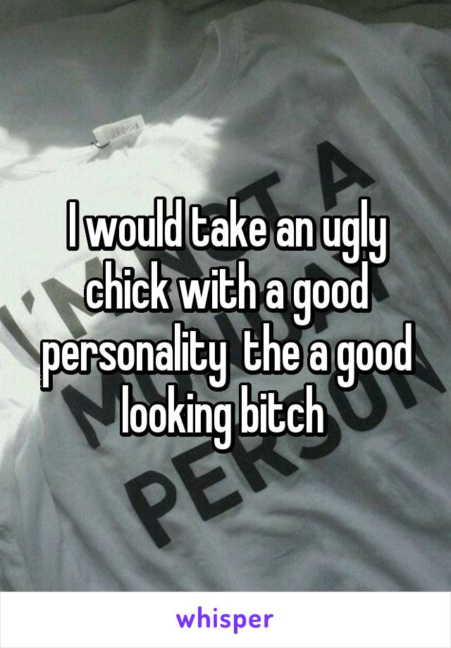 I would take an ugly chick with a good personality  the a good looking bitch 