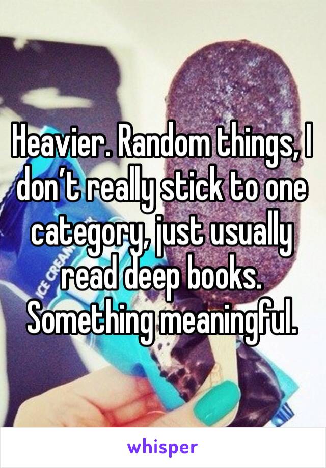 Heavier. Random things, I don’t really stick to one category, just usually read deep books. Something meaningful.