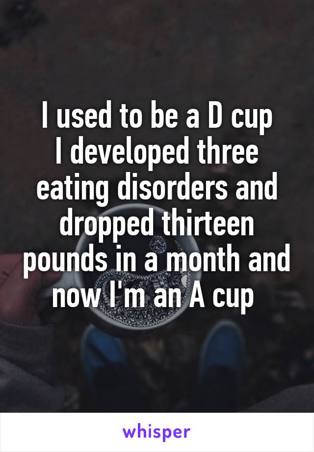 I used to be a D cup
I developed three eating disorders and dropped thirteen pounds in a month and now I'm an A cup 
