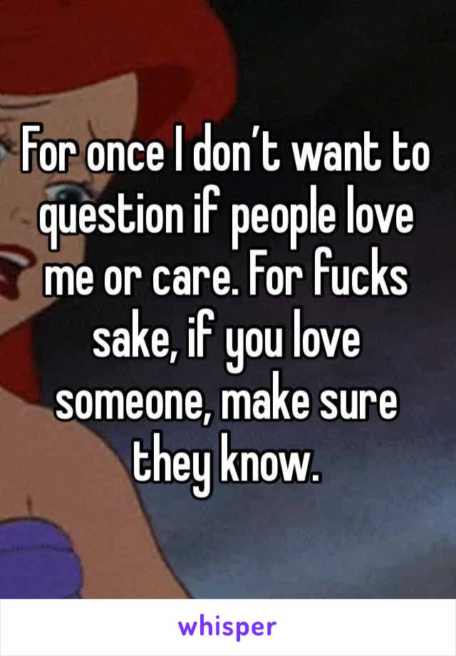 For once I don’t want to question if people love me or care. For fucks sake, if you love someone, make sure they know.