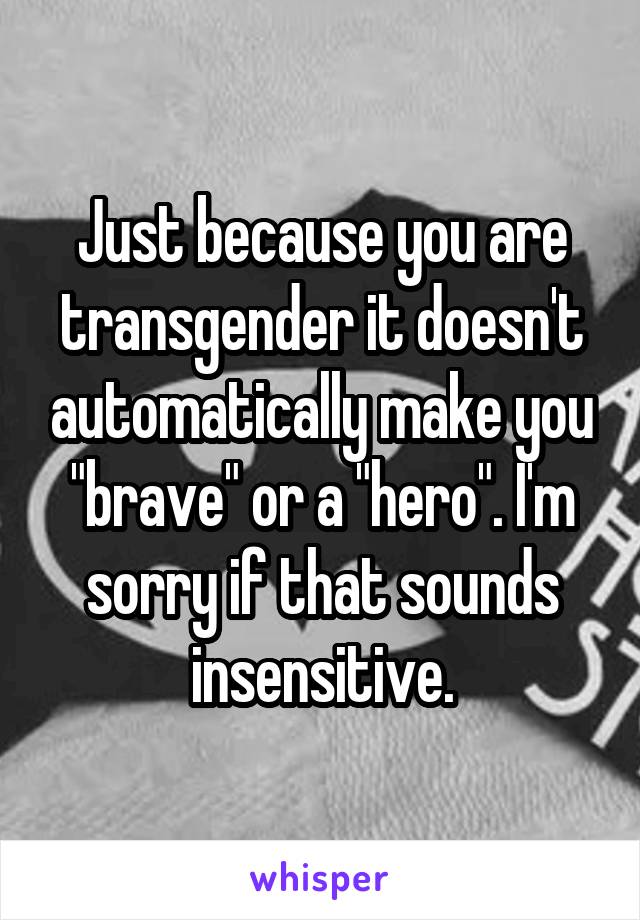 Just because you are transgender it doesn't automatically make you "brave" or a "hero". I'm sorry if that sounds insensitive.