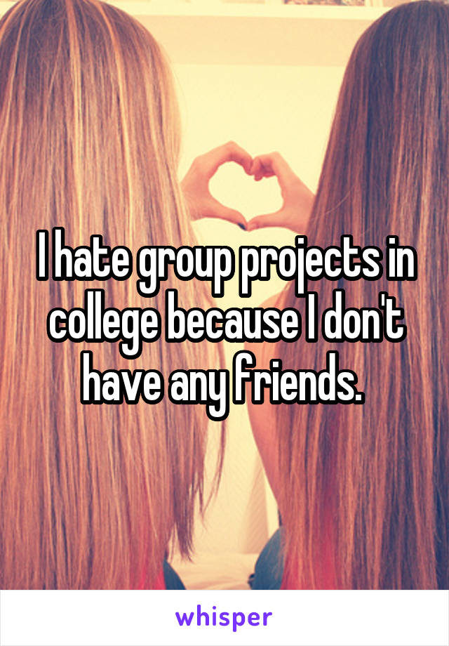 I hate group projects in college because I don't have any friends. 