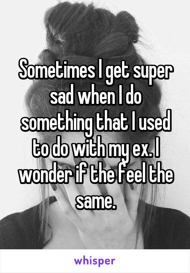 Sometimes I get super sad when I do something that I used to do with my ex. I wonder if the feel the same.