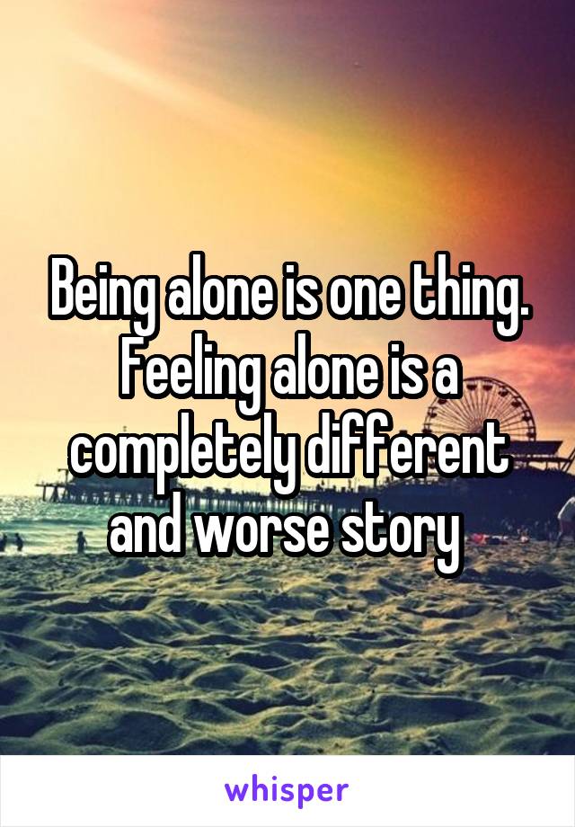 Being alone is one thing. Feeling alone is a completely different and worse story 