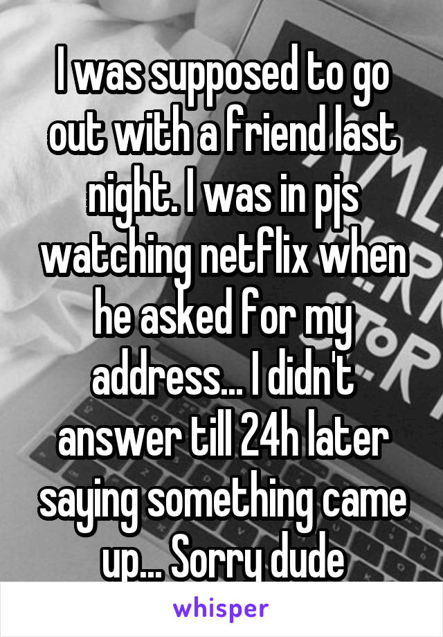 I was supposed to go out with a friend last night. I was in pjs watching netflix when he asked for my address... I didn't answer till 24h later saying something came up... Sorry dude