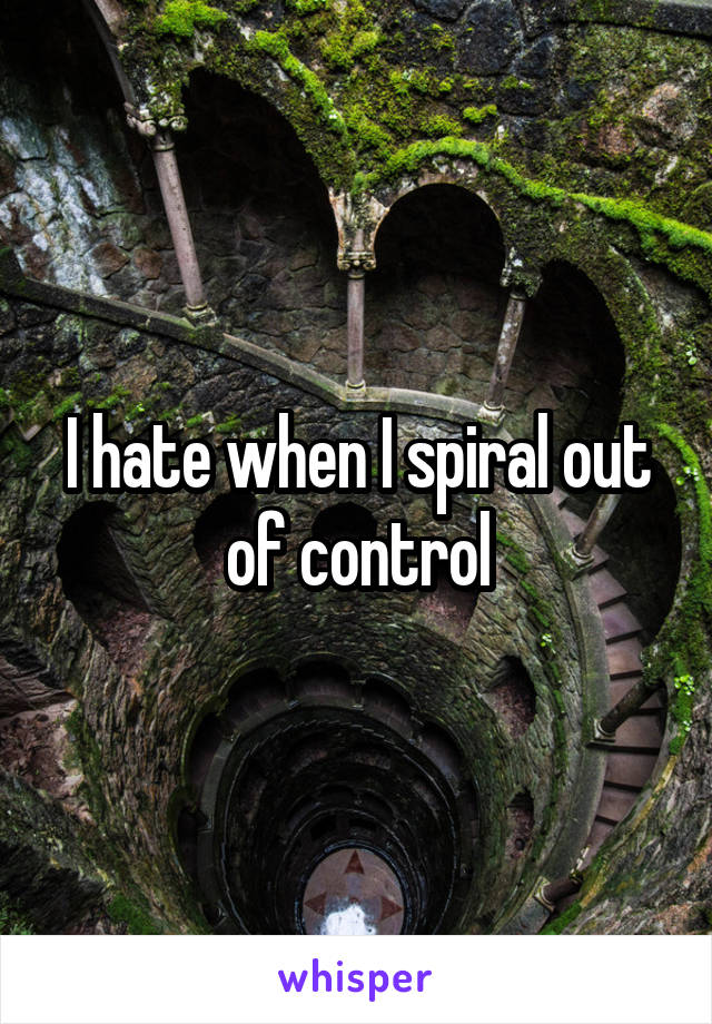 I hate when I spiral out of control