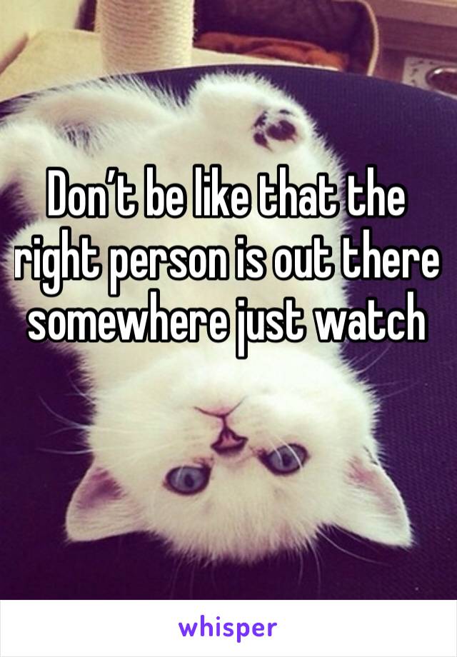 Don’t be like that the right person is out there somewhere just watch 