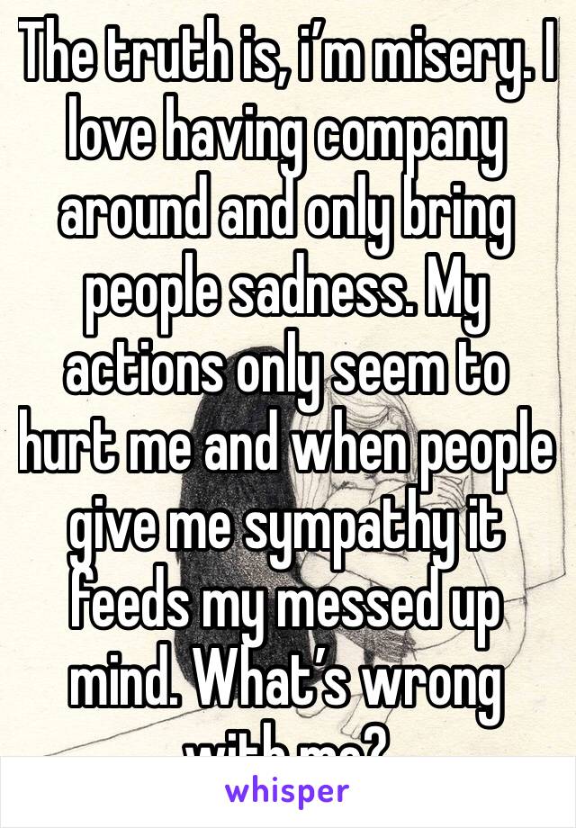 The truth is, i’m misery. I love having company around and only bring people sadness. My actions only seem to hurt me and when people give me sympathy it feeds my messed up mind. What’s wrong with me?