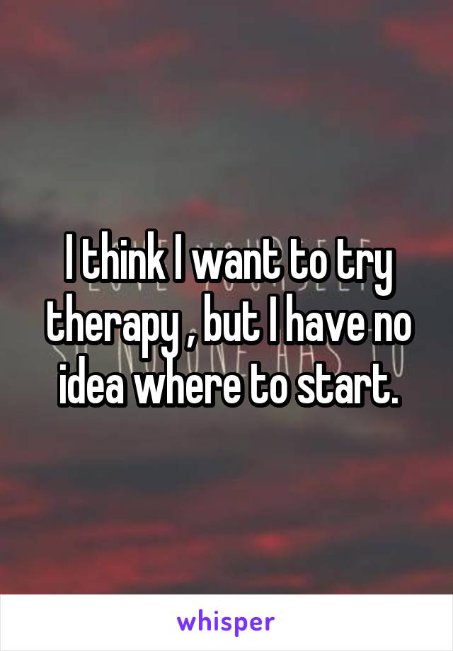 I think I want to try therapy , but I have no idea where to start.