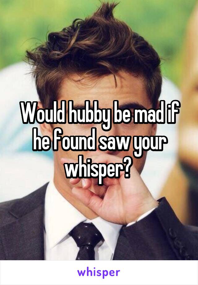 Would hubby be mad if he found saw your whisper? 