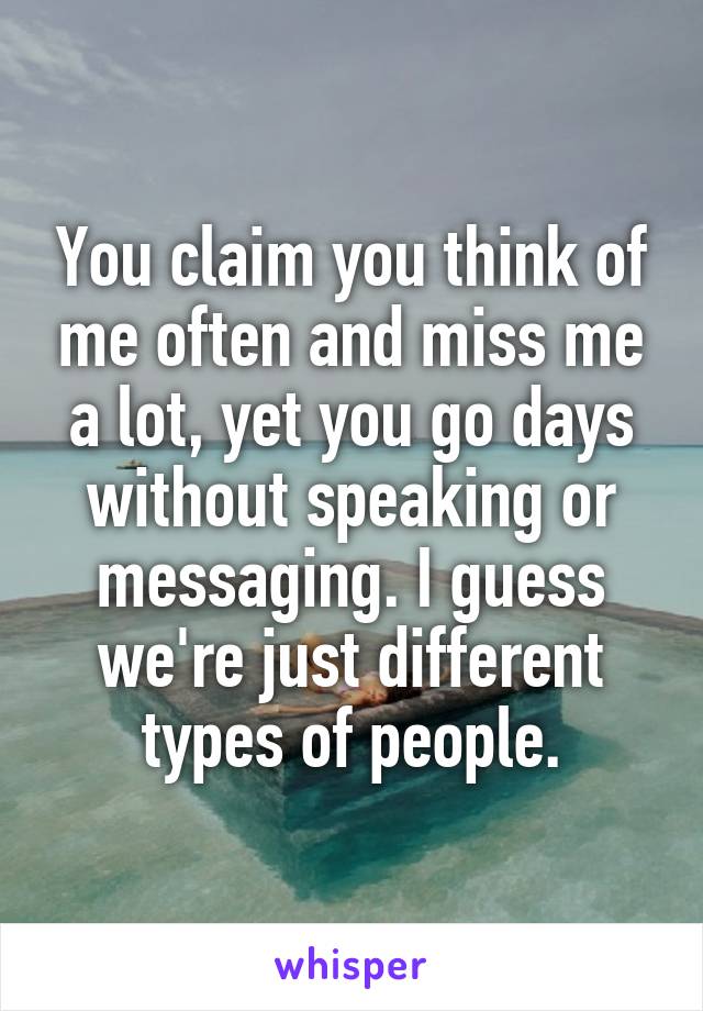 You claim you think of me often and miss me a lot, yet you go days without speaking or messaging. I guess we're just different types of people.
