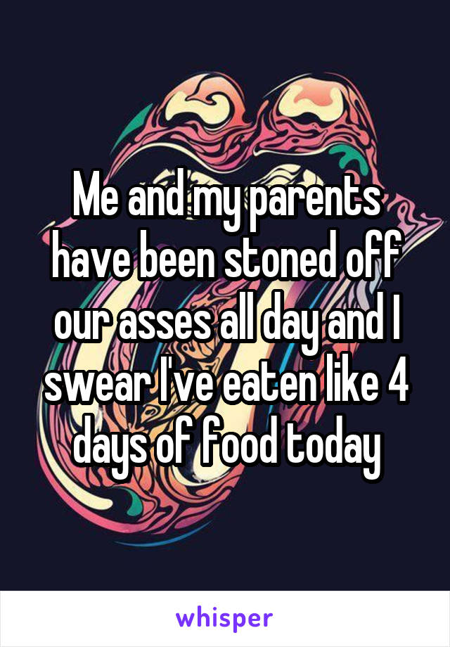 Me and my parents have been stoned off our asses all day and I swear I've eaten like 4 days of food today
