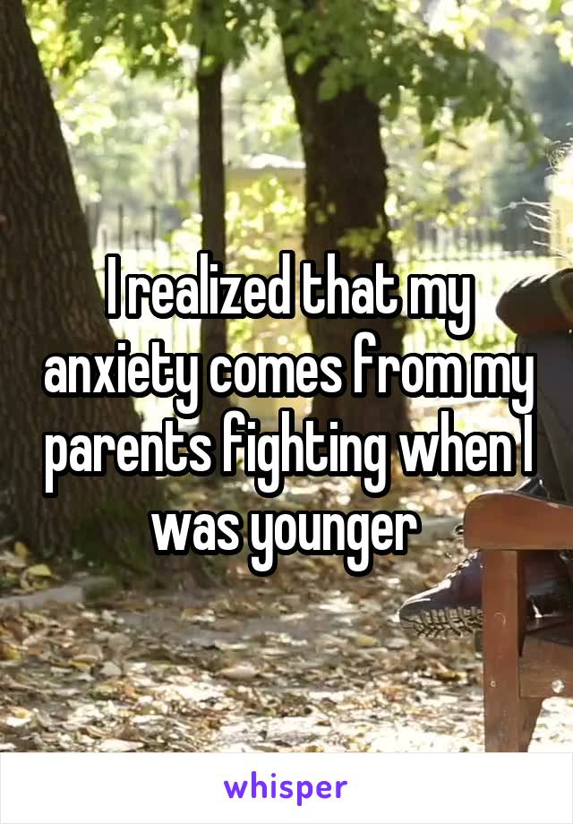 I realized that my anxiety comes from my parents fighting when I was younger 
