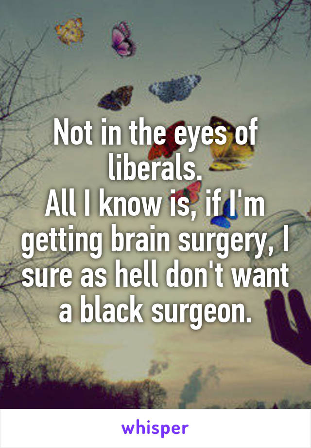 Not in the eyes of liberals.
All I know is, if I'm getting brain surgery, I sure as hell don't want a black surgeon.