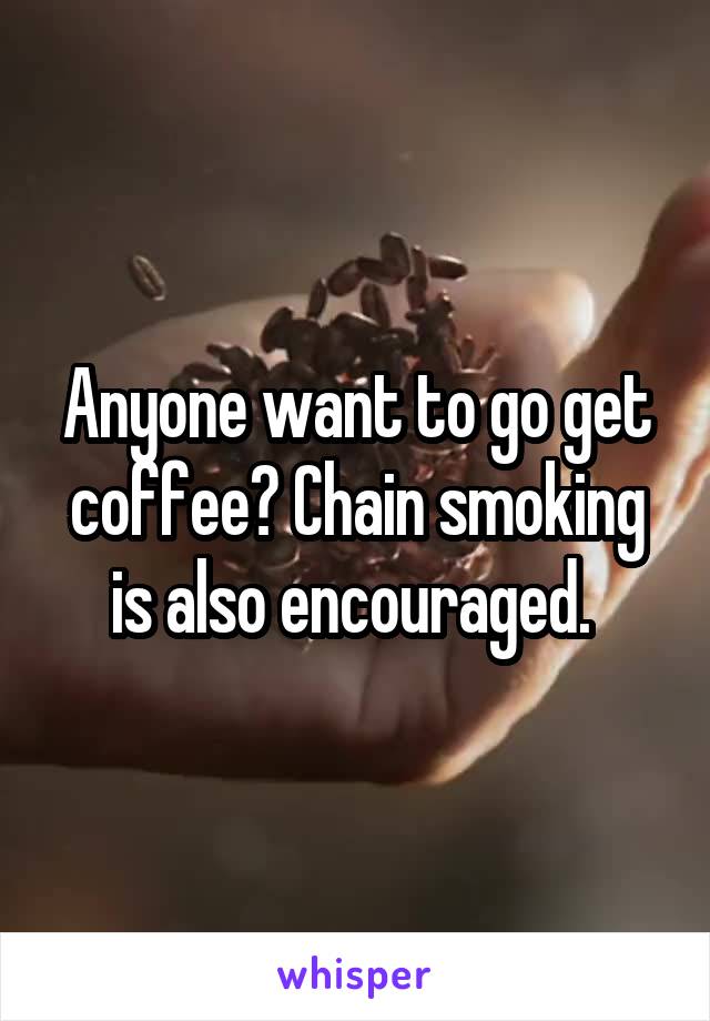 Anyone want to go get coffee? Chain smoking is also encouraged. 