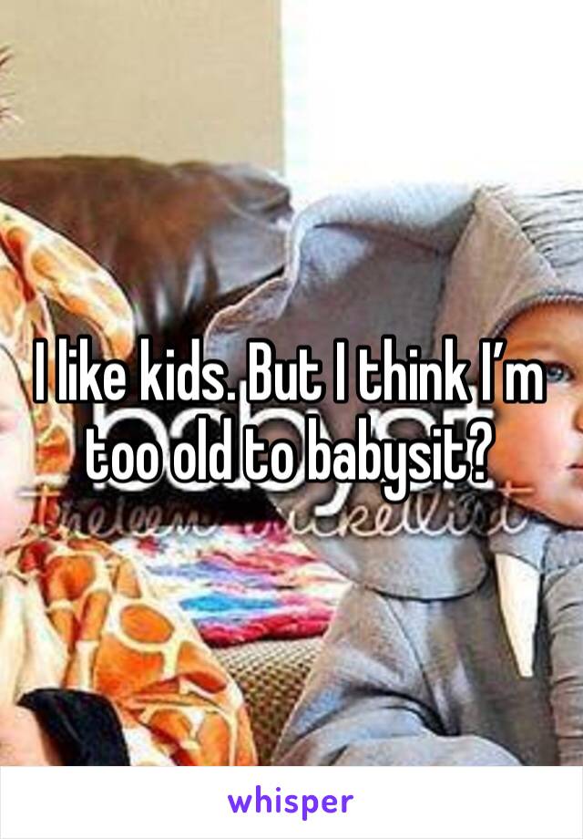 I like kids. But I think I’m too old to babysit? 