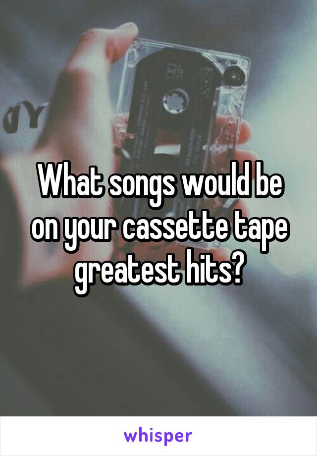 What songs would be on your cassette tape greatest hits?