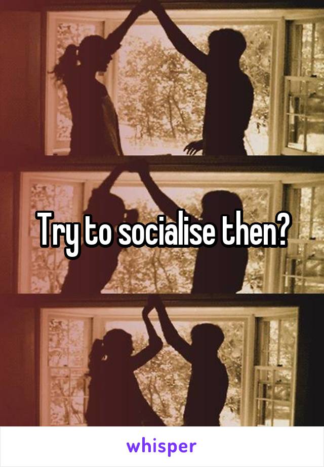 Try to socialise then?