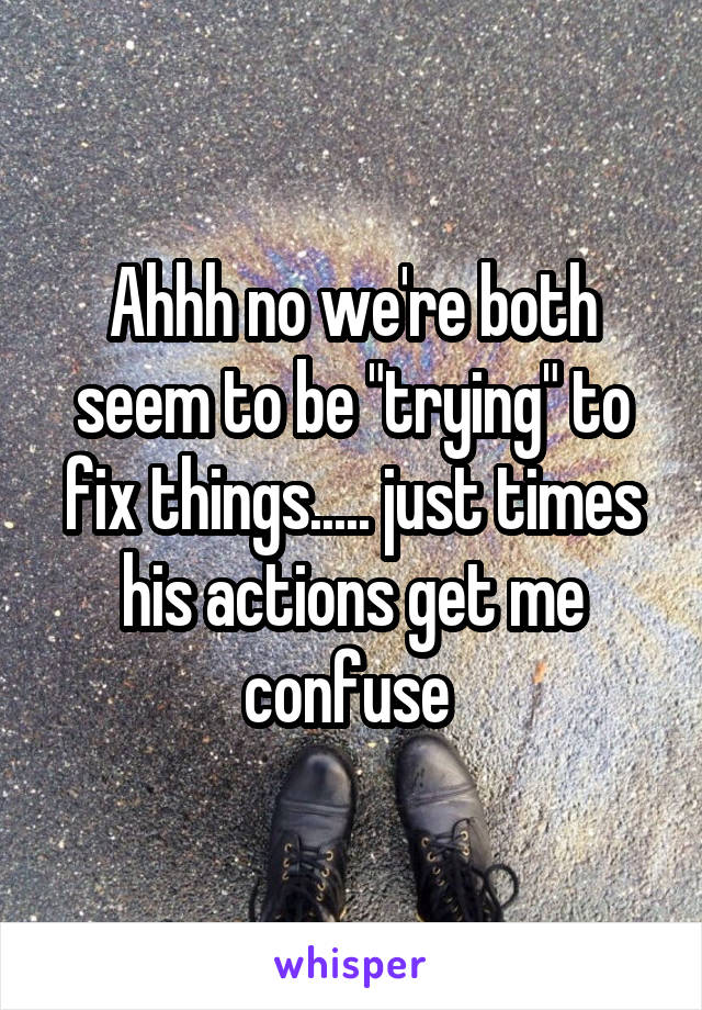Ahhh no we're both seem to be "trying" to fix things..... just times his actions get me confuse 
