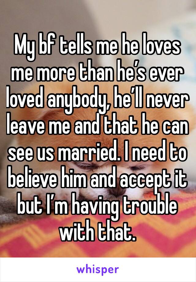 My bf tells me he loves me more than he’s ever loved anybody, he’ll never leave me and that he can see us married. I need to believe him and accept it but I’m having trouble with that.