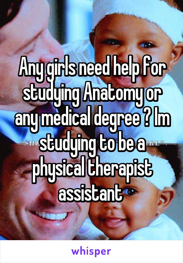 Any girls need help for studying Anatomy or any medical degree ? Im studying to be a physical therapist assistant 