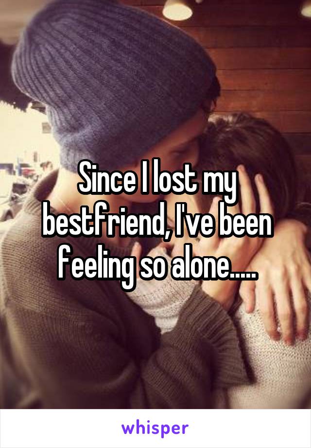 Since I lost my bestfriend, I've been feeling so alone.....
