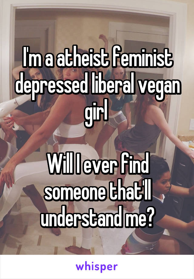 I'm a atheist feminist depressed liberal vegan girl 

Will I ever find someone that'll understand me?