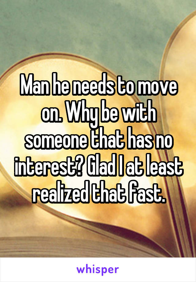 Man he needs to move on. Why be with someone that has no interest? Glad I at least realized that fast.