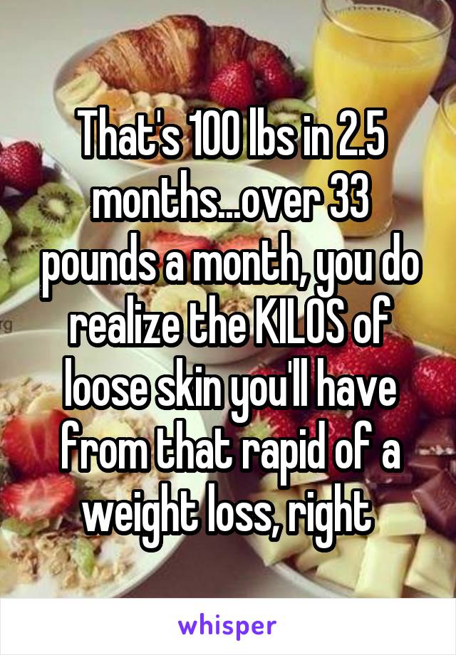 That's 100 lbs in 2.5 months...over 33 pounds a month, you do realize the KILOS of loose skin you'll have from that rapid of a weight loss, right 
