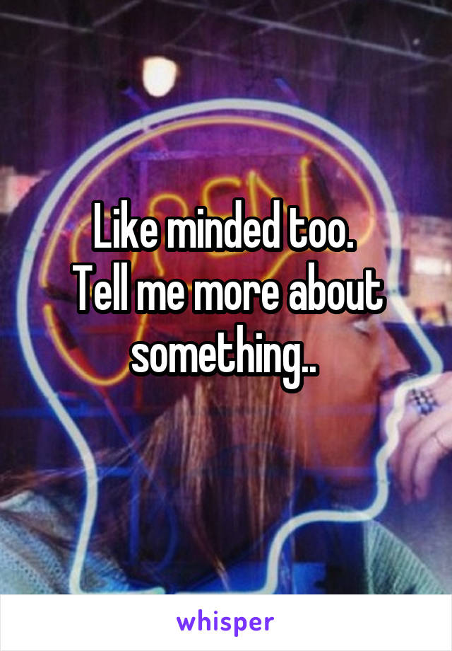 Like minded too. 
Tell me more about something.. 
