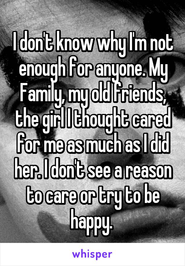 I don't know why I'm not enough for anyone. My Family, my old friends, the girl I thought cared for me as much as I did her. I don't see a reason to care or try to be happy. 
