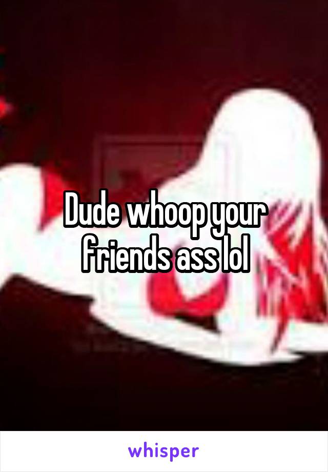 Dude whoop your friends ass lol
