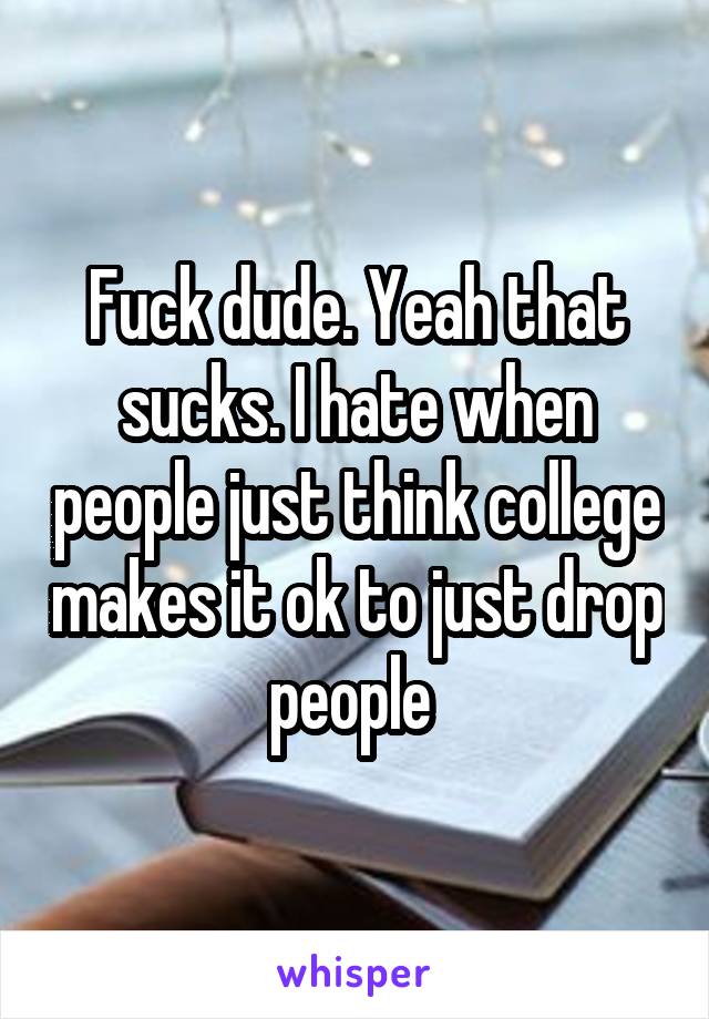 Fuck dude. Yeah that sucks. I hate when people just think college makes it ok to just drop people 
