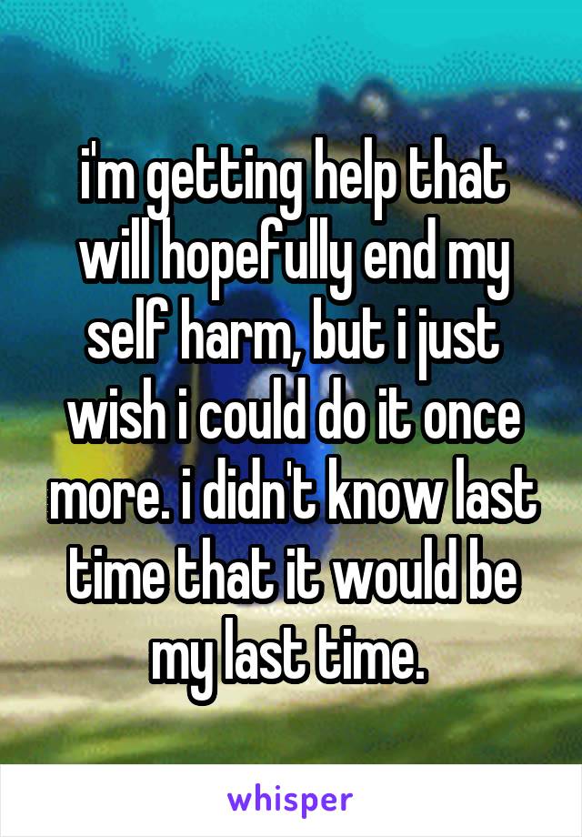 i'm getting help that will hopefully end my self harm, but i just wish i could do it once more. i didn't know last time that it would be my last time. 
