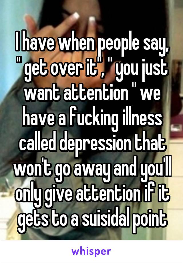 I have when people say, " get over it", " you just want attention " we have a fucking illness called depression that won't go away and you'll only give attention if it gets to a suisidal point
