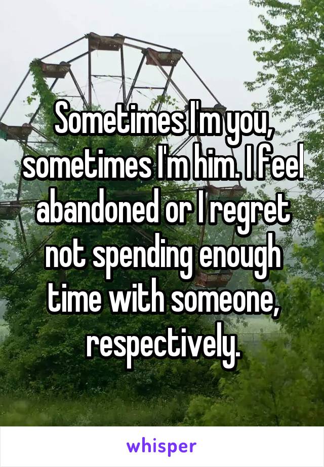 Sometimes I'm you, sometimes I'm him. I feel abandoned or I regret not spending enough time with someone, respectively.