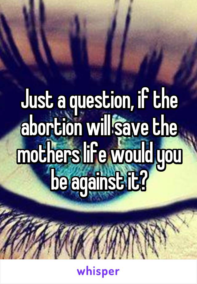 Just a question, if the abortion will save the mothers life would you be against it?