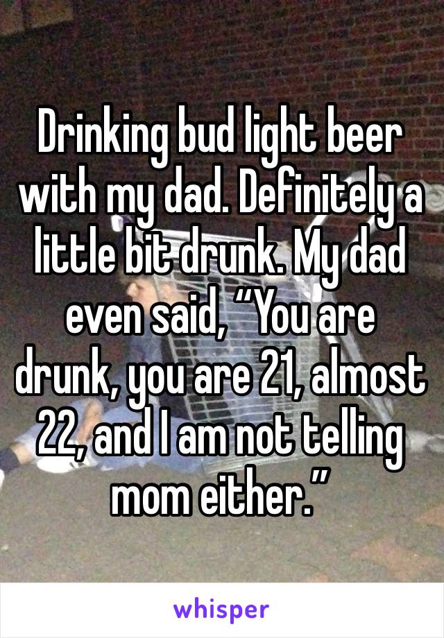 Drinking bud light beer with my dad. Definitely a little bit drunk. My dad even said, “You are drunk, you are 21, almost 22, and I am not telling mom either.”