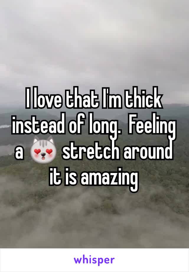 I love that I'm thick instead of long.  Feeling a 😻 stretch around it is amazing